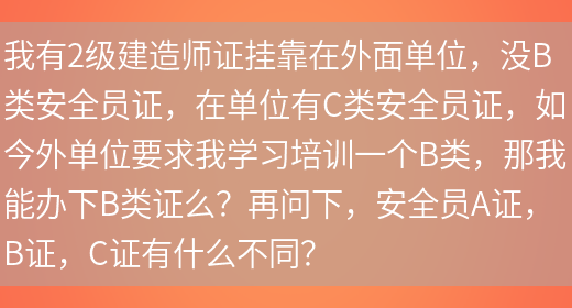 我有2級建造師證掛靠在外面單位，沒(méi)B類(lèi)安全員證，在單位有C類(lèi)安全員證，如今外單位要求我學(xué)習培訓一個(gè)B類(lèi)，那我能辦下B類(lèi)證么？再問(wèn)下，安全員A證，B證，C證有什么不同？(圖1)