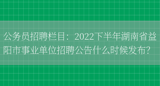 公務(wù)員招聘欄目：2022下半年湖南省益陽(yáng)市事業(yè)單位招聘公告什么時(shí)候發(fā)布？(圖1)