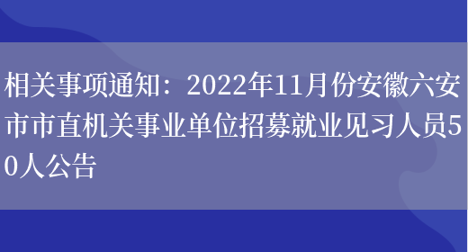 相關(guān)事項通知：2022年11月份安徽六安市市直機關(guān)事業(yè)單位招募就業(yè)見(jiàn)習人員50人公告(圖1)