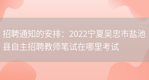 招聘通知的安排：2022寧夏吳忠市鹽池縣自主招聘教師筆試在哪里考試(圖1)