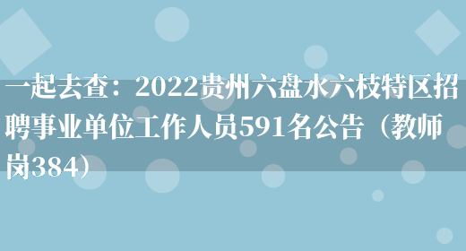 一起去查：2022貴州六盤(pán)水六枝特區招聘事業(yè)單位工作人員591名公告（教師崗384）(圖1)