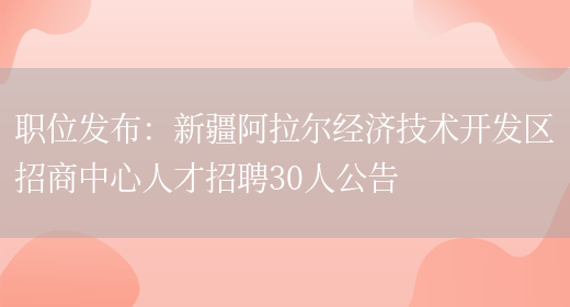 職位發(fā)布：新疆阿拉爾經(jīng)濟技術(shù)開(kāi)發(fā)區招商中心人才招聘30人公告(圖1)