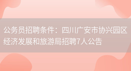 公務(wù)員招聘條件：四川廣安市協(xié)興園區經(jīng)濟發(fā)展和旅游局招聘7人公告(圖1)