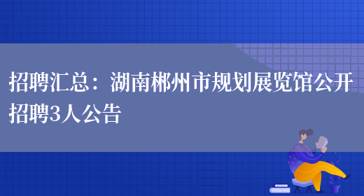 招聘匯總：湖南郴州市規劃展覽館公開(kāi)招聘3人公告(圖1)