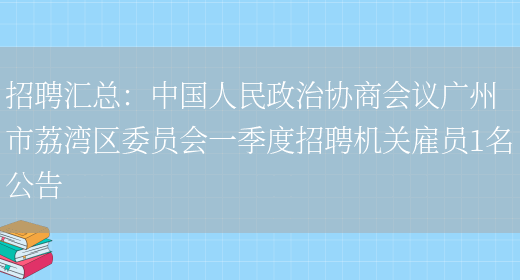 招聘匯總：中國人民政治協(xié)商會(huì )議廣州市荔灣區委員會(huì )一季度招聘機關(guān)雇員1名公告(圖1)