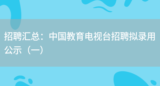 招聘匯總：中國教育電視臺招聘擬錄用公示（一）(圖1)