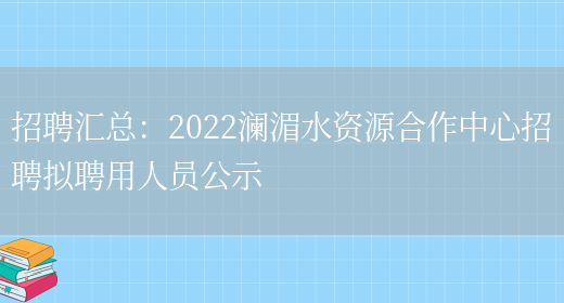 招聘匯總：2022瀾湄水資源合作中心招聘擬聘用人員公示(圖1)