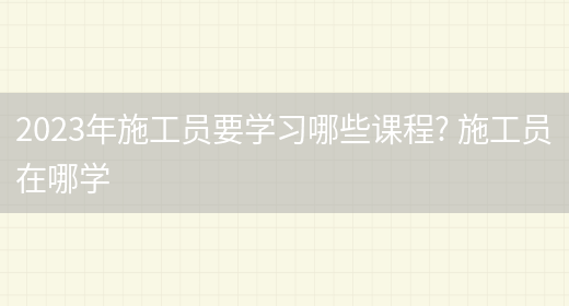 2023年施工員要學(xué)習哪些課程? 施工員在哪學(xué)(圖1)