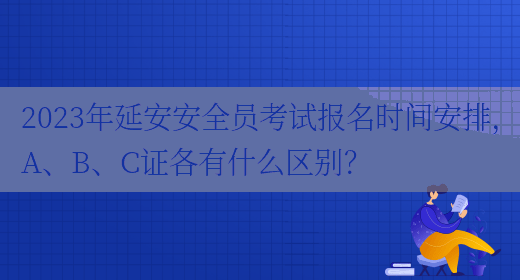 2023年延安安全員考試報名時(shí)間安排，A、B、C證各有什么區別？(圖1)