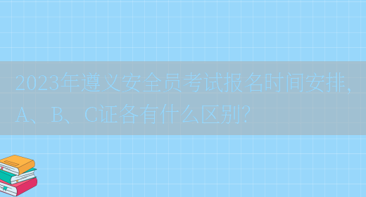 2023年遵義安全員考試報名時(shí)間安排，A、B、C證各有什么區別？(圖1)