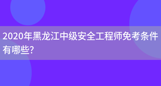 2020年黑龍江中級安全工程師免考條件有哪些？(圖1)