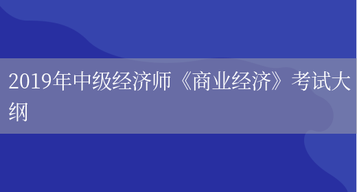 2019年中級經(jīng)濟師《商業(yè)經(jīng)濟》考試大綱(圖1)