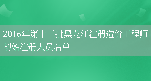 2016年第十三批黑龍江注冊造價(jià)工程師初始注冊人員名單(圖1)