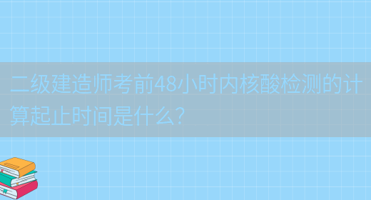 二級建造師考前48小時(shí)內核酸檢測的計算起止時(shí)間是什么？(圖1)