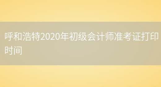 呼和浩特2020年初級會(huì )計師準考證打印時(shí)間(圖1)